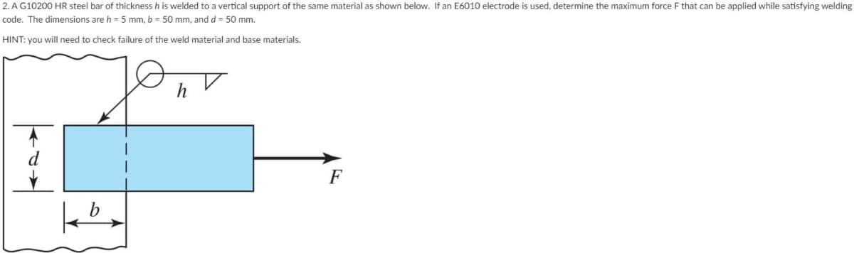 2. A G10200 HR steel bar of thickness h is welded to a vertical support of the same material as shown below. If an E6010 electrode is used, determine the maximum force F that can be applied while satisfying welding
code. The dimensions are h=5 mm, b = 50 mm, and d = 50 mm.
HINT: you will need to check failure of the weld material and base materials.
d
b
h
F