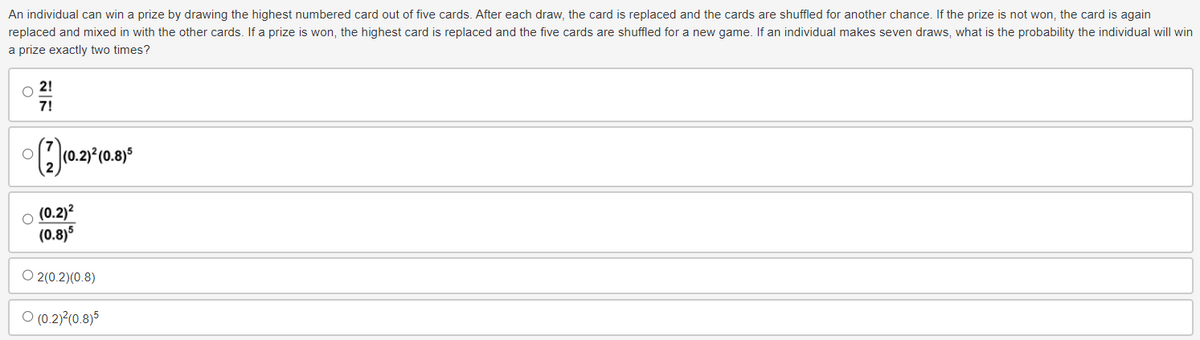 An individual can win a prize by drawing the highest numbered card out of five cards. After each draw, the card is replaced and the cards are shuffled for another chance. If the prize is not won, the card is again
replaced and mixed in with the other cards. If a prize is won, the highest card is replaced and the five cards are shuffled for a new game. If an individual makes seven draws, what is the probability the individual will win
a prize exactly two times?
36
21
7!
(2) (0.2)²(0.8)
(0.2)²
(0.8)5
O2(0.2)(0.8)
(0.2)²(0.8)