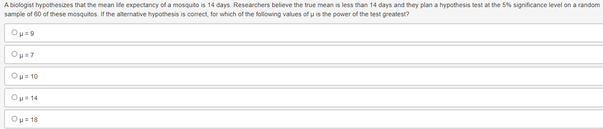 A biologist hypothesizes that the mean life expectancy of a mosquito is 14 days. Researchers believe the true mean is less than 14 days and they plan a hypothesis test at the 5% significance level on a random
sample of 60 of these mosquitos. If the alternative hypothesis is correct, for which of the following values of μ is the power of the test greatest?
Oμ-9
Oμ = 7
Ο μ = 10
Ομ = 14
Oμ = 18