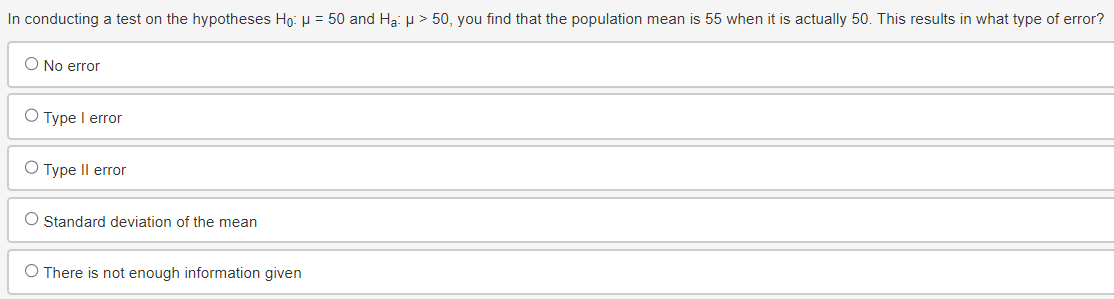 In conducting a test on the hypotheses Ho: μ = 50 and Ha: μ > 50, you find that the population mean is 55 when it is actually 50. This results in what type of error?
O No error
○ Type I error
○ Type II error
Standard deviation of the mean
O There is not enough information given