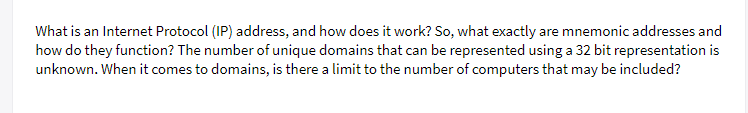 What is an Internet Protocol (IP) address, and how does it work? So, what exactly are mnemonic addresses and
how do they function? The number of unique domains that can be represented using a 32 bit representation is
unknown. When it comes to domains, is there a limit to the number of computers that may be included?
