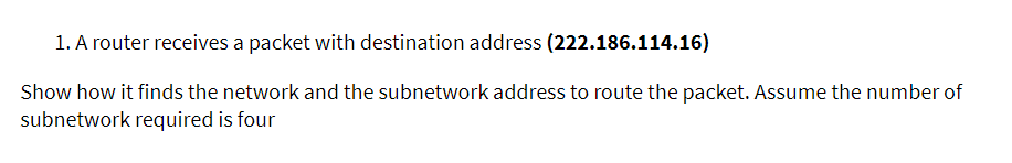 1. A router receives a packet with destination address (222.186.114.16)
Show how it finds the network and the subnetwork address to route the packet. Assume the number of
subnetwork required is four
