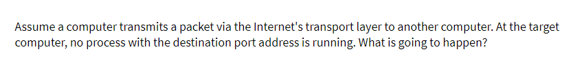 Assume a computer transmits a packet via the Internet's transport layer to another computer. At the target
computer, no process with the destination port address is running. What is going to happen?
