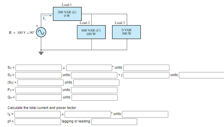 E 100 V 290°
ST=
ST=
ISTI
P+=
Q+=
=
Load 1
200 VAR (L)
OW
untis
units
units
units
Calculate the total current and power factor
Is =
pf =
Load 2
600 VAR (C)
100 W
lagging or leading
Load 3
0 VAR
300 W
units
units
units