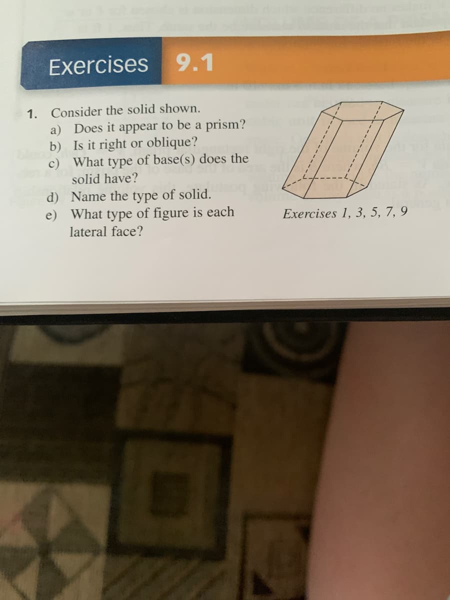 Exercises
9.1
1. Consider the solid shown.
a) Does it appear to be a prism?
b) Is it right or oblique?
c) What type of base(s) does the
solid have?
d) Name the type of solid.
e) What type of figure is each
lateral face?
Exercises 1, 3, 5, 7, 9
