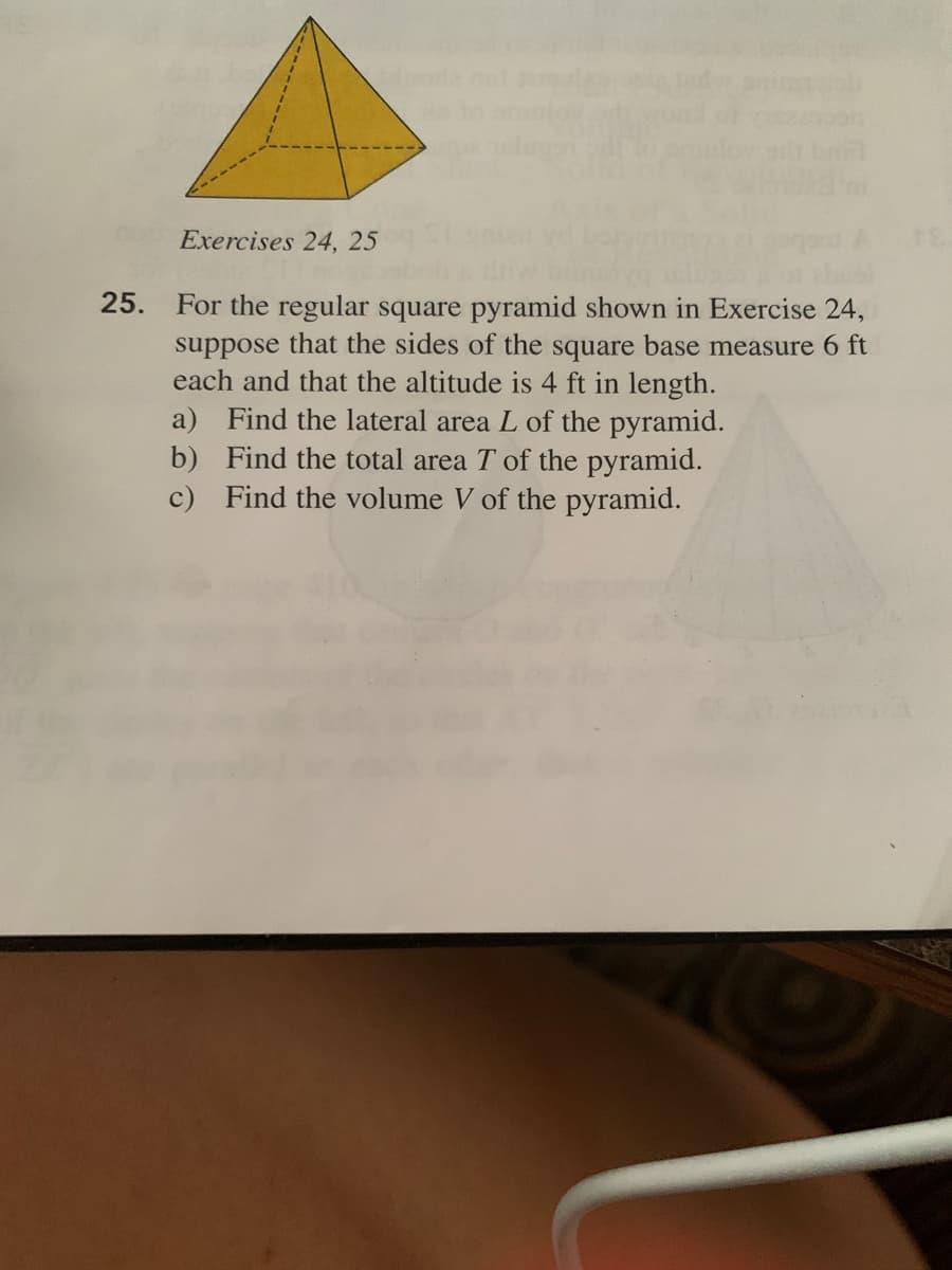 Exercises 24, 25
25.
For the regular square pyramid shown in Exercise 24,
suppose that the sides of the square base measure 6 ft
each and that the altitude is 4 ft in length.
a) Find the lateral area L of the pyramid.
b) Find the total area T of the pyramid.
c) Find the volume V of the pyramid.
