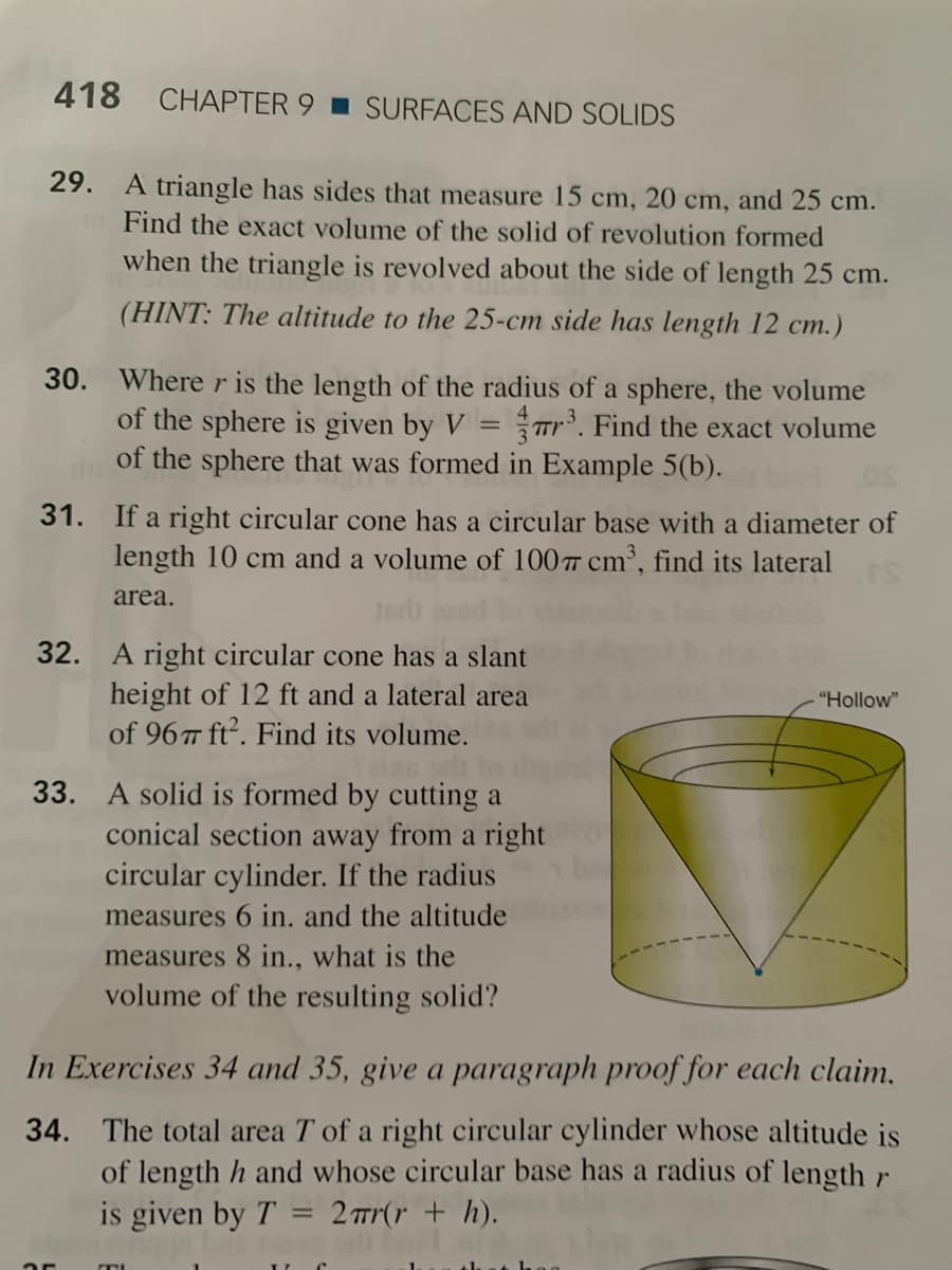 418 CHAPTER 9 I SURFACES AND SOLIDS
29. A triangle has sides that measure 15 cm, 20 cm, and 25 cm.
Find the exact volume of the solid of revolution formed
when the triangle is revolved about the side of length 25 cm.
(HINT: The altitude to the 25-cm side has length 12 cm.)
30. Where r is the length of the radius of a sphere, the volume
of the sphere is given by V = r. Find the exact volume
of the sphere that was formed in Example 5(b).
31. If a right circular cone has a circular base with a diameter of
length 10 cm and a volume of 100 cm³, find its lateral
area.
32. A right circular cone has a slant
height of 12 ft and a lateral area
of 967 ft2. Find its volume.
"Hollow"
33. A solid is formed by cutting a
conical section away from a right
circular cylinder. If the radius
measures 6 in. and the altitude
measures 8 in.., what is the
volume of the resulting solid?
In Exercises 34 and 35, give a paragraph proof for each claim.
34. The total area T of a right circular cylinder whose altitude is
of length h and whose circular base has a radius of length r
is given by T
2 r(r + h).
