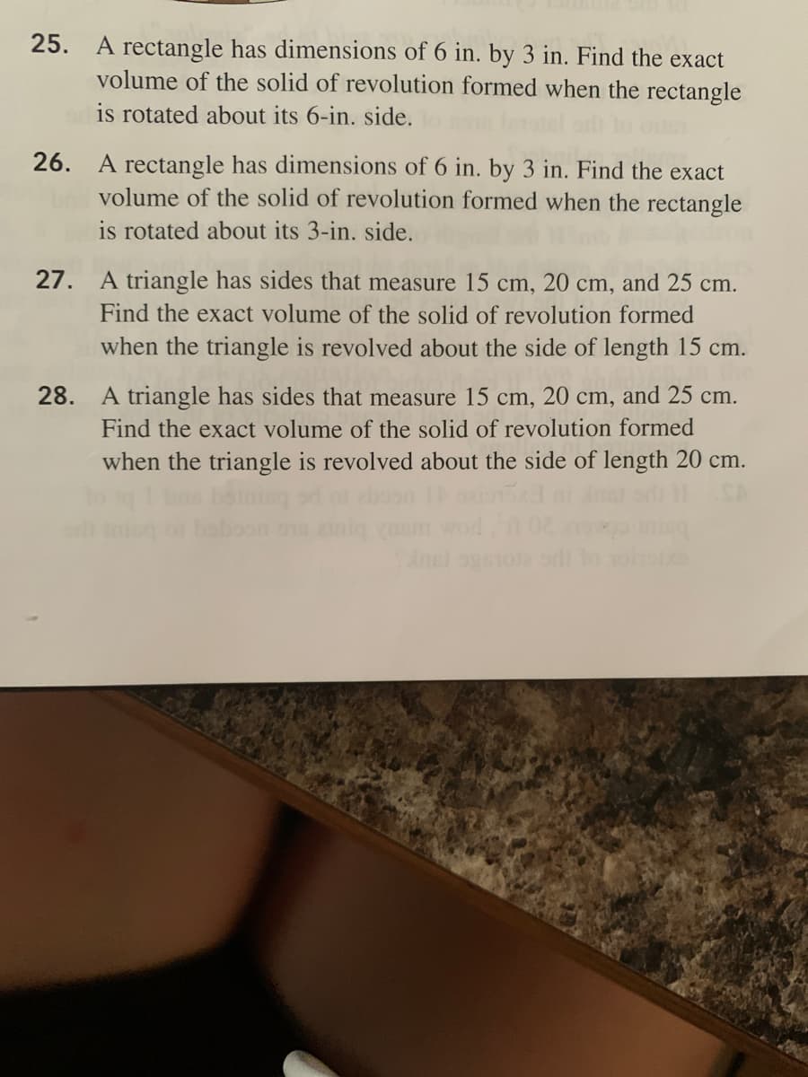 25. A rectangle has dimensions of 6 in. by 3 in. Find the exact
volume of the solid of revolution formed when the rectangle
is rotated about its 6-in. side.
26. A rectangle has dimensions of 6 in. by 3 in. Find the exact
volume of the solid of revolution formed when the rectangle
is rotated about its 3-in. side.
27. A triangle has sides that measure 15 cm, 20 cm, and 25 cm.
Find the exact volume of the solid of revolution formed
when the triangle is revolved about the side of length 15 cm.
28. A triangle has sides that measure 15 cm, 20 cm, and 25 cm.
Find the exact volume of the solid of revolution formed
when the triangle is revolved about the side of length 20 cm.
