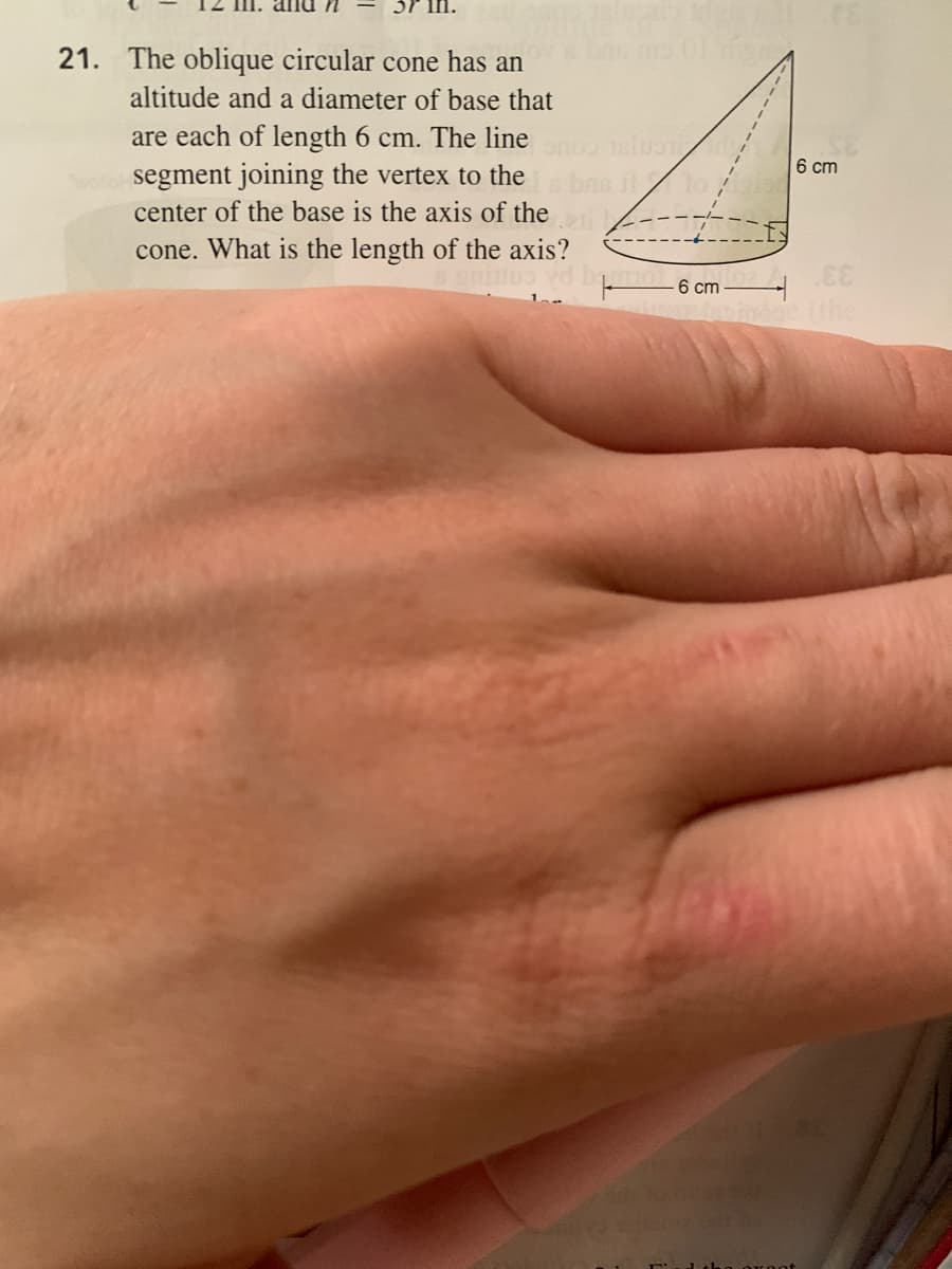 21. The oblique circular cone has an
altitude and a diameter of base that
are each of length 6 cm. The line
wollo segment joining the vertex to the
center of the base is the axis of the
6 cm
cone. What is the length of the axis?
6 cm
indoc the
