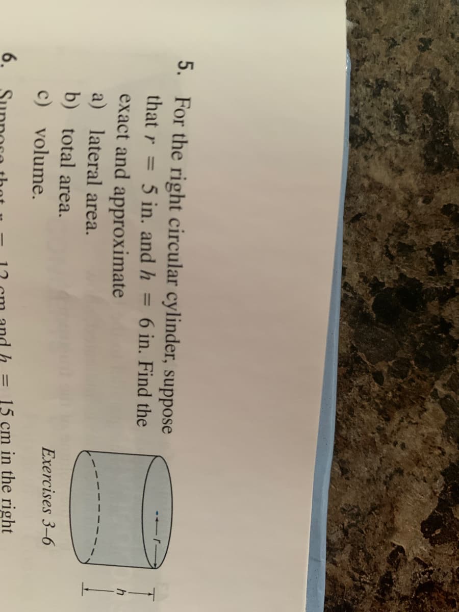 ||
5. For the right circular cylinder, suppose
that r = 5 in. and h
6 in. Find the
%3D
h
exact and approximate
a) lateral area.
b) total area.
Exercises 3-6
c) volume.
15 cm in the right
6.
