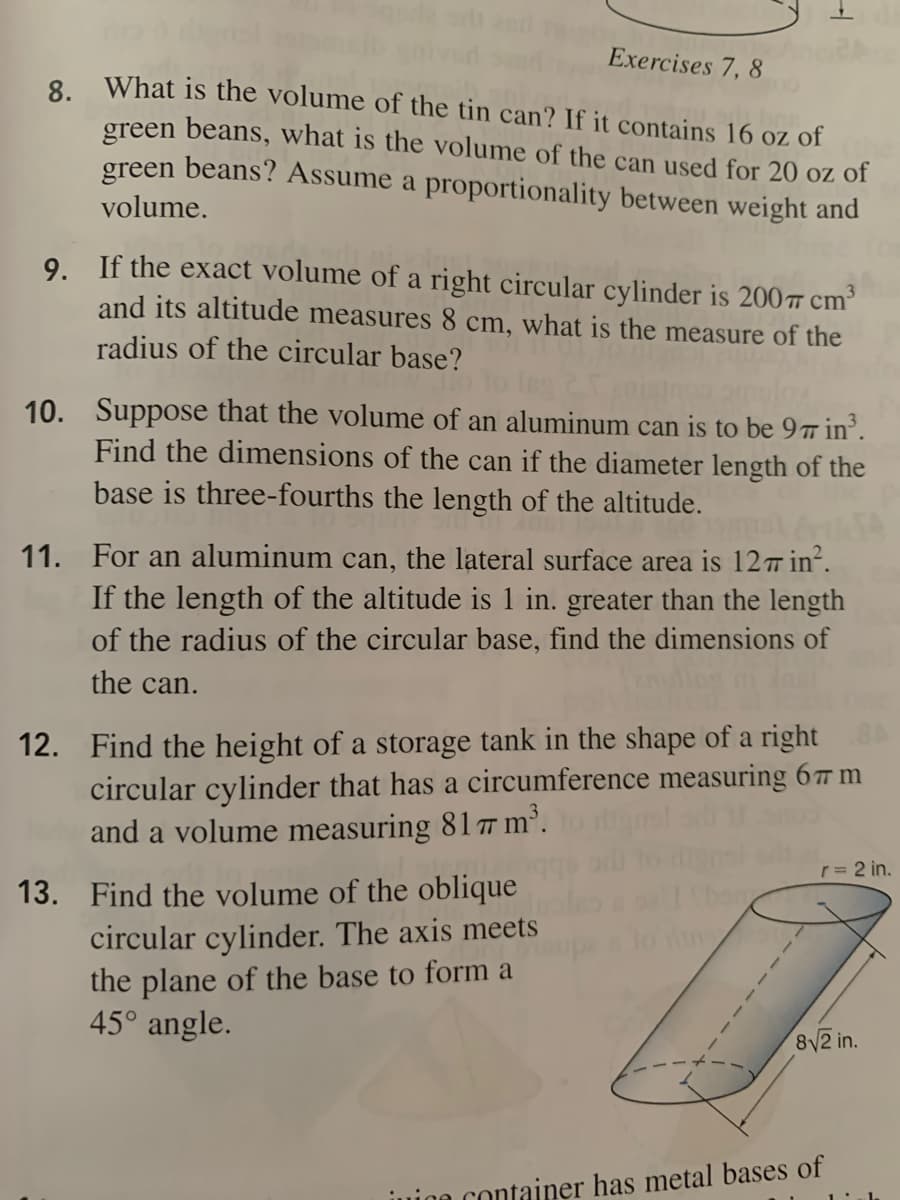Exercises 7, 8
8 What is the volume of the tin can? If it contains 16 oz of
green beans, what is the volume of the can used for 20 oz of
green beans? Assume a proportionality between weight and
volume.
9. If the exact volume of a right circular cylinder is 200Ħ cm³
and its altitude measures 8 cm, what is the measure of the
radius of the circular base?
10. Suppose that the volume of an aluminum can is to be 9 in°.
Find the dimensions of the can if the diameter length of the
base is three-fourths the length of the altitude.
11. For an aluminum can, the lateral surface area is 12 in.
If the length of the altitude is 1 in. greater than the length
of the radius of the circular base, find the dimensions of
the can.
12. Find the height of a storage tank in the shape of a right
circular cylinder that has a circumference measuring 67 m
and a volume measuring 81 7 m'.
r= 2 in.
13. Find the volume of the oblique
circular cylinder. The axis meets
the plane of the base to form a
45° angle.
8V2 in.
juino container has metal bases of

