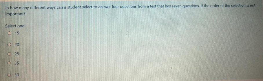 In how many different ways can a student select to answer four questions from a test that has seven questions, if the order of the selection is not
important?
Select one:
O 15
O 20
O 25
O 35
O 30
