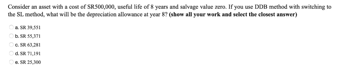 Consider an asset with a cost of SR500,000, useful life of 8 years and salvage value zero. If you use DDB method with switching to
the SL method, what will be the depreciation allowance at year 8? (show all your work and select the closest answer)
O a. SR 39,551
O b. SR 55,371
O c. SR 63,281
d. SR 71,191
e. SR 25,300
