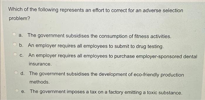 Which of the following represents an effort to correct for an adverse selection
problem?
a. The government subsidises the consumption of fitness activities.
b. An employer requires all employees to submit to drug testing.
C.
An employer requires all employees to purchase employer-sponsored dental
insurance.
d. The government subsidises the development of eco-friendly production
methods.
e. The government imposes a tax on a factory emitting a toxic substance.
