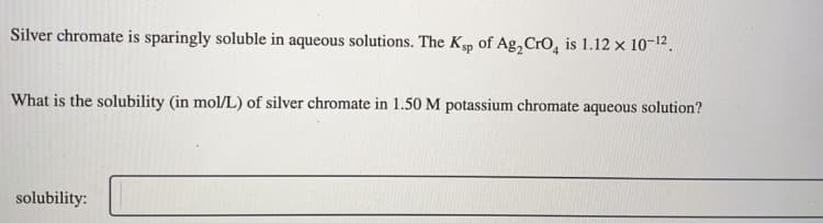 Silver chromate is sparingly soluble in aqueous solutions. The Ksp of Ag, Cro, is 1.12 × 10-12.
What is the solubility (in mol/L) of silver chromate in 1.50 M potassium chromate aqueous solution?
solubility:
