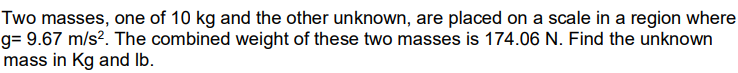 Two masses, one of 10 kg and the other unknown, are placed on a scale in a region where
g= 9.67 m/s². The combined weight of these two masses is 174.06 N. Find the unknown
mass in Kg and lb.