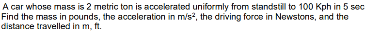 A car whose mass is 2 metric ton is accelerated uniformly from standstill to 100 Kph in 5 sec
Find the mass in pounds, the acceleration in m/s², the driving force in Newstons, and the
distance travelled in m, ft.