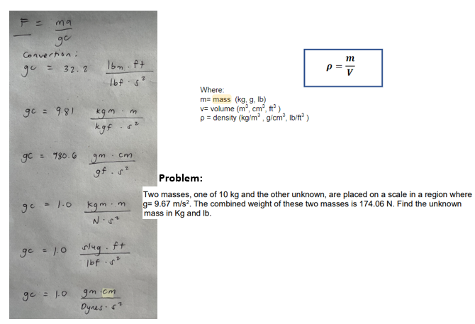 F =
ma
go
Convertion:
gu = 32.2
-
gc = 9.81 kg m
gc = 980.6
Ibm ft
1bf5²
gc =
m
kgf. 6²
gm
- cm
gf. s²
= 1.0 kgm.m
N. 5²
gc = 1.0 slug.
f+
1bf.5²
gc = 1.0 gm.cm
Dynes 5²
Where:
m= mass (kg, g, lb)
v=volume (m³, cm³, ft³)
p= density (kg/m³, g/cm³, lb/ft³)
p=
m
V
Problem:
Two masses, one of 10 kg and the other unknown, are placed on a scale in a region where
g= 9.67 m/s². The combined weight of these two masses is 174.06 N. Find the unknown
mass in Kg and lb.