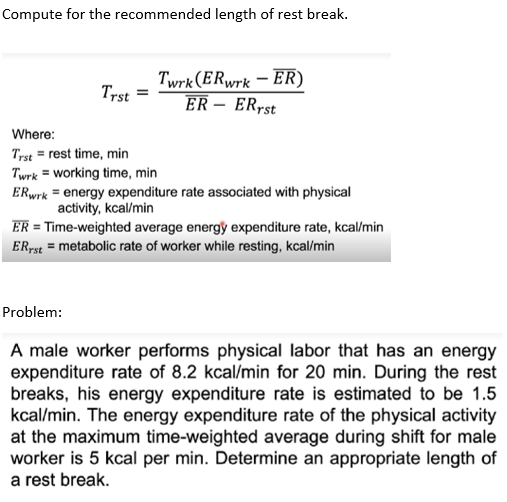 Compute for the recommended length of rest break.
Trst
Twrk (ERwrk-ER)
ER - ERrst
Where:
Trst rest time, min
Twrk = working time, min
ERwrk = energy expenditure rate associated with physical
activity, kcal/min
Problem:
ER = Time-weighted average energy expenditure rate, kcal/min
ERrst = metabolic rate of worker while resting, kcal/min
A male worker performs physical labor that has an energy
expenditure rate of 8.2 kcal/min for 20 min. During the rest
breaks, his energy expenditure rate is estimated to be 1.5
kcal/min. The energy expenditure rate of the physical activity
at the maximum time-weighted average during shift for male
worker is 5 kcal per min. Determine an appropriate length of
a rest break.