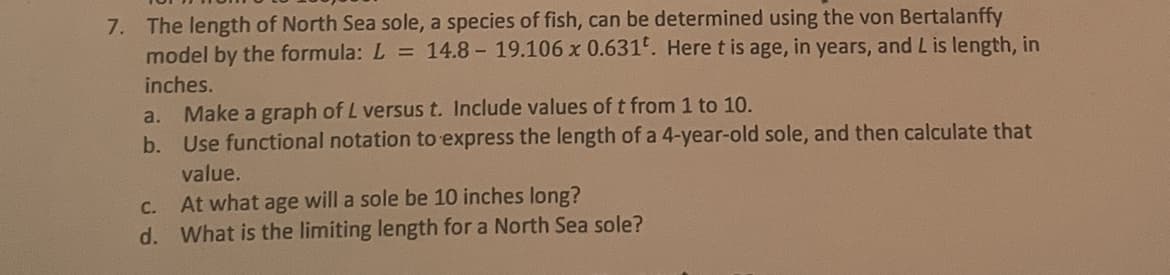 7. The length of North Sea sole, a species of fish, can be determined using the von Bertalanffy
model by the formula: L = 14.8- 19.106 x 0.631. Here t is age, in years, and L is length, in
inches.
a. Make a graph of L versus t. Include values of t from 1 to 10.
b. Use functional notation to express the length of a 4-year-old sole, and then calculate that
value.
C. At what age will a sole be 10 inches long?
d. What is the limiting length for a North Sea sole?