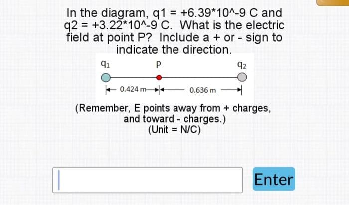 In the diagram, q1 = +6.39*10^-9 C and
q2 +3.22*10^-9 C. What is the electric
field at point P? Include a + or - sign to
indicate the direction.
91
P
92
0.636 m
H
(Remember, E points away from + charges,
and toward charges.)
(Unit = N/C)
0.424 m
Enter