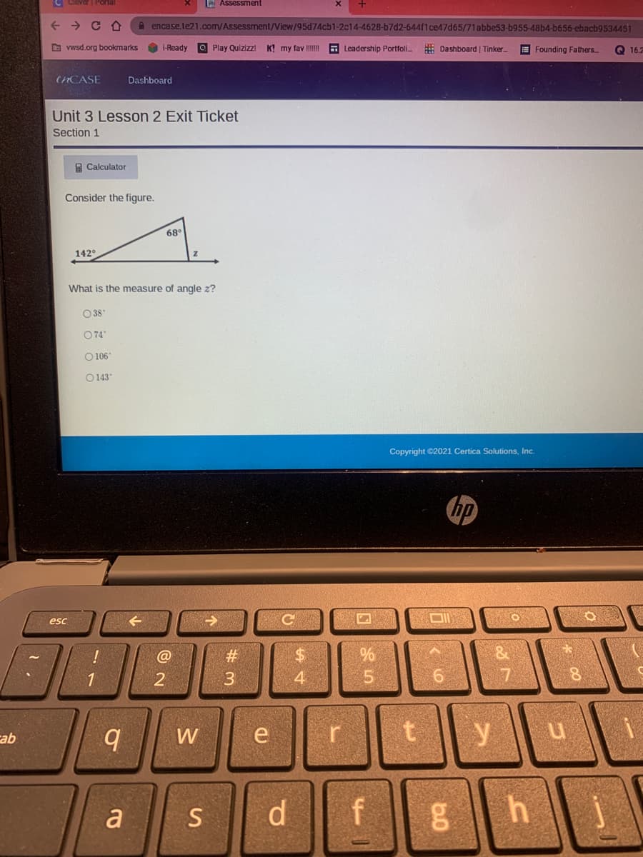 C Clever | Portal
2 Assessment
A encase.te21.com/Assessment/View/95d74cb1-2c14-4628-b7d2-644f1ce47d65/71abbe53-b955-48b4-b656-ebacb9534451
O vwsd.org bookmarks
O i-Ready
O Play Quizizzl
K! my fav III!
E Leadership Portfoli.
# Dashboard | Tinker.
E Founding Fathers
Q 16.2
CHCASE
Dashboard
Unit 3 Lesson 2 Exit Ticket
Section 1
A Calculator
Consider the figure.
68°
142°
What is the measure of angle z?
O 38
O74
O 106
O 143"
Copyright ©2021 Certica Solutions, Inc.
hp
esc
#3
%24
3
4.
5.
6.
17
W
y
qe
a
S
d.
bo
