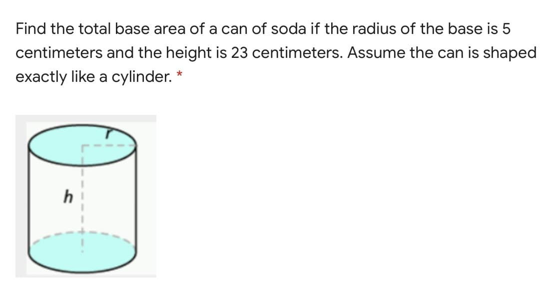 Find the total base area of a can of soda if the radius of the base is 5
centimeters and the height is 23 centimeters. Assume the can is shaped
exactly like a cylinder. *
h
