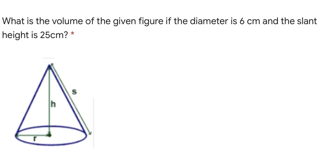 What is the volume of the given figure if the diameter is 6 cm and the slant
height is 25cm? *
