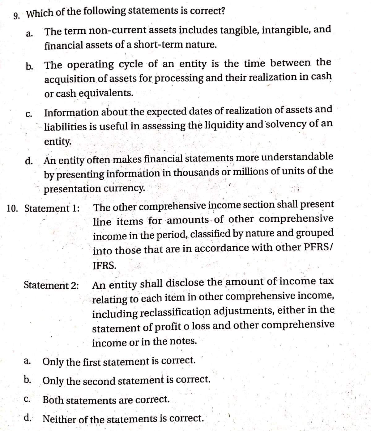 9. Which of the following statements is correct?
The term non-current assets įncludes tangible, intangible, and
financial assets of a short-term nature.
а.
b. The operating cycle of an entity is the time between the
acquisition of assets for processing and their realization in cash
or cash equivalents.
Information about the expected dates of realization of assets and
С.
liabilities is useful in assessing the liquidity and 'solvency of an
entity.
d. An entity often makes financial statements more understandable
by presenting information in thousands or millions of units of the
presentation currency.
The other comprehensive income section shall present
line items for amounts of other comprehensive
income in the period, classified by nature and grouped
10. Statement 1:
into those that are in accordance with other PFRS/
IFRS.
Statement 2:
An entity shall disclose the amount of income tax
relating to each item in other comprehensive income,
including reclassification adjustments, either in the
statement of profit o loss and other comprehensive
income or in the notes.
а.
Only the first statement is correct.
b. Only the second statement is correct.
C.
Both statements are correct.
d. Neither of the statements is correct.
