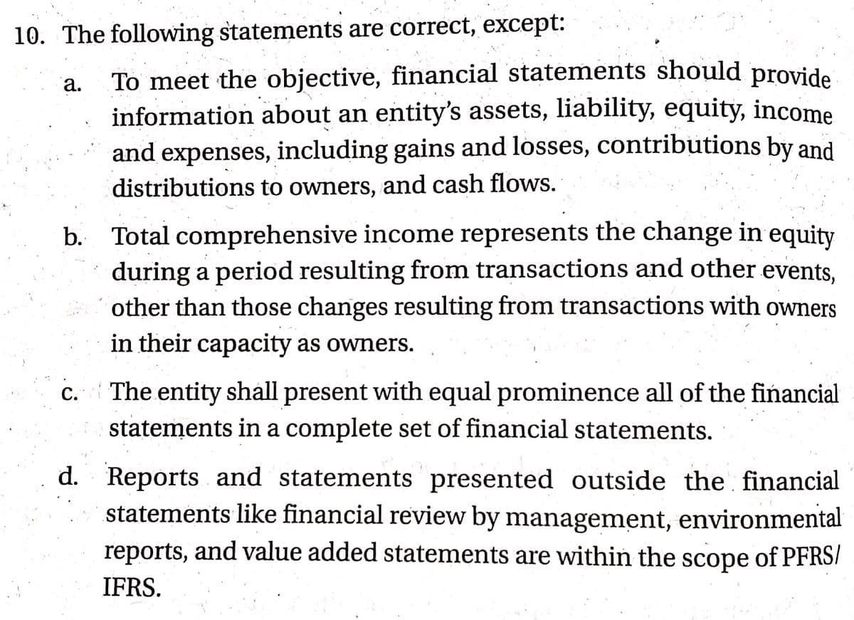 10. The following statements are correct, except:
To meet the objective, financial statements should provide
information about an entity's assets, liability, equity, income
and expenses, including gains and losses, contributions by and
а.
distributions to owners, and cash flows.
b. Total comprehensive income represents the change in equity
during a period resulting from transactions and other events,
other than those changes resulting from transactions with owners
in their capacity as owners.
c. The entity shall present with equal prominence all of the financial
statements in a complete set of financial statements.
С.
d. Reports and statements presented outside the financial
statements like financial review by management, environmental
reports, and value added statements are within the scope of PFRSI
IFRS.
