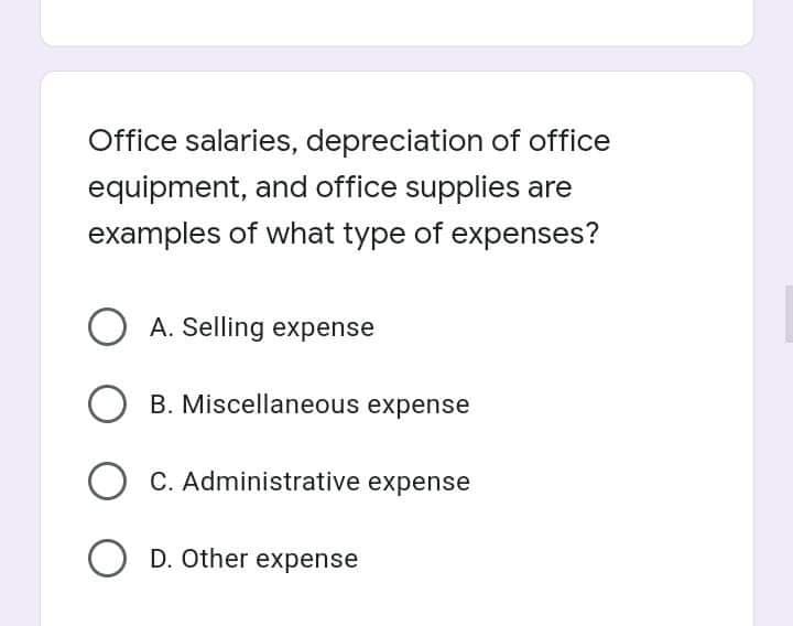 Office salaries, depreciation of office
equipment, and office supplies are
examples of what type of expenses?
O A. Selling expense
O B. Miscellaneous expense
O C. Administrative expense
O D. Other expense
