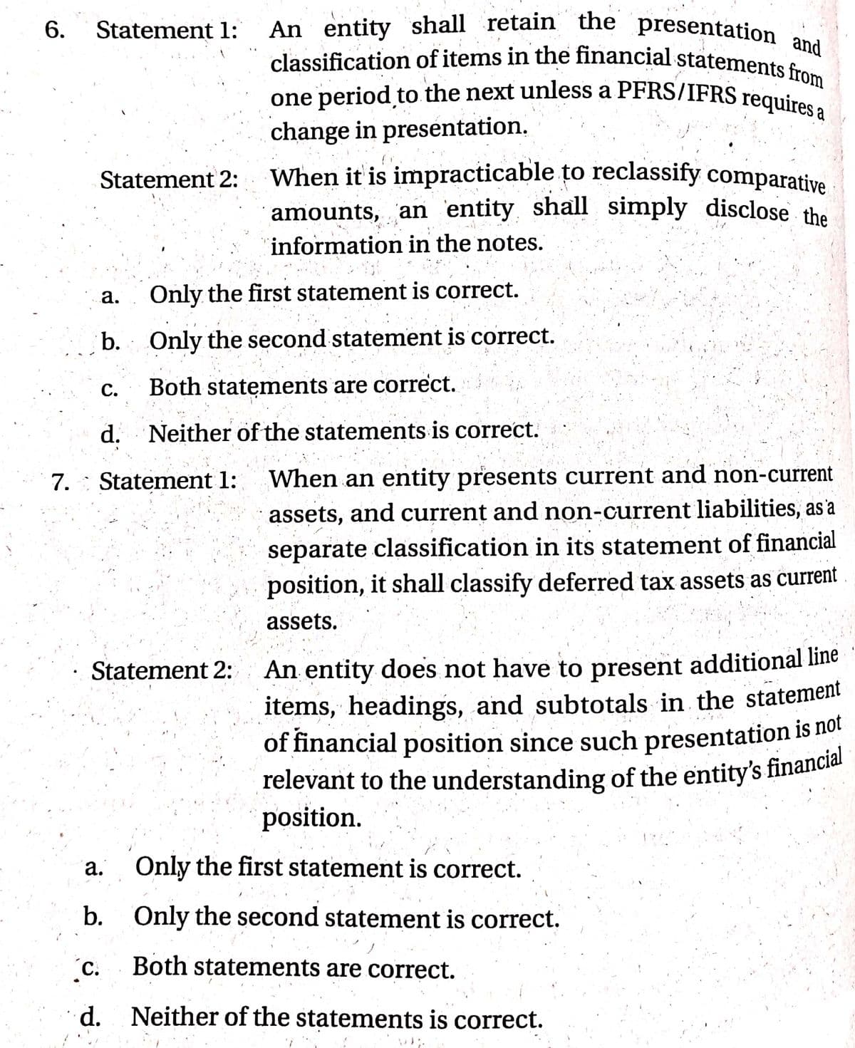 relevant to the understanding of the entity's financial
6.
classification of items in the financial statements from
An entity shall retain the presentation and
one period to the next unless a PFRS/IFRS requires a
When it is impracticable to reclassify comparative
Statement 1:
one period to the next unless a PFRS/IFRS requires
change in presentation.
Statement 2:
amounts, an entity shall simply disclose the
information in the notes.
а.
Only the first statement is correct.
b. Only the second statement is correct.
с.
Both statements are correct.
d. Neither of the statements is correct.
7. : Statement 1:
When an entity presents current and non-current
assets, and current and non-current liabilities, as'a
separate classification in its statement of financial
position, it shall classify deferred tax assets as current
assets.
An entity does not have to present additional line
items, headings, and subtotals in the statement
of financial position since such presentation is no!
Statement 2:
position.
а.
Only the first statement is correct.
b.
Only the second statement is correct.
(C.
Both statenments are correct.
d.
Neither of the statements is correct.
