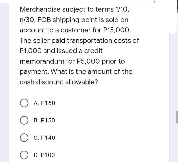 Merchandise subject to terms 1/10,
n/30, FOB shipping point is sold on
account to a customer for P15,000.
The seller paid transportation costs of
P1,000 and issued a credit
memorandum for P5,000 prior to
payment. What is the amount of the
cash discount allowable?
O A. P160
О в. Р150
О С. Р140
O D. P100
