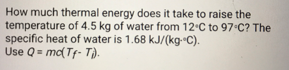 How much thermal energy does it take to raise the
temperature of 4.5 kg of water from 12 C to 97°C? The
specific heat of water is 1.68 kJ/(kg. C)
Use Q = mc(Tf-T)
