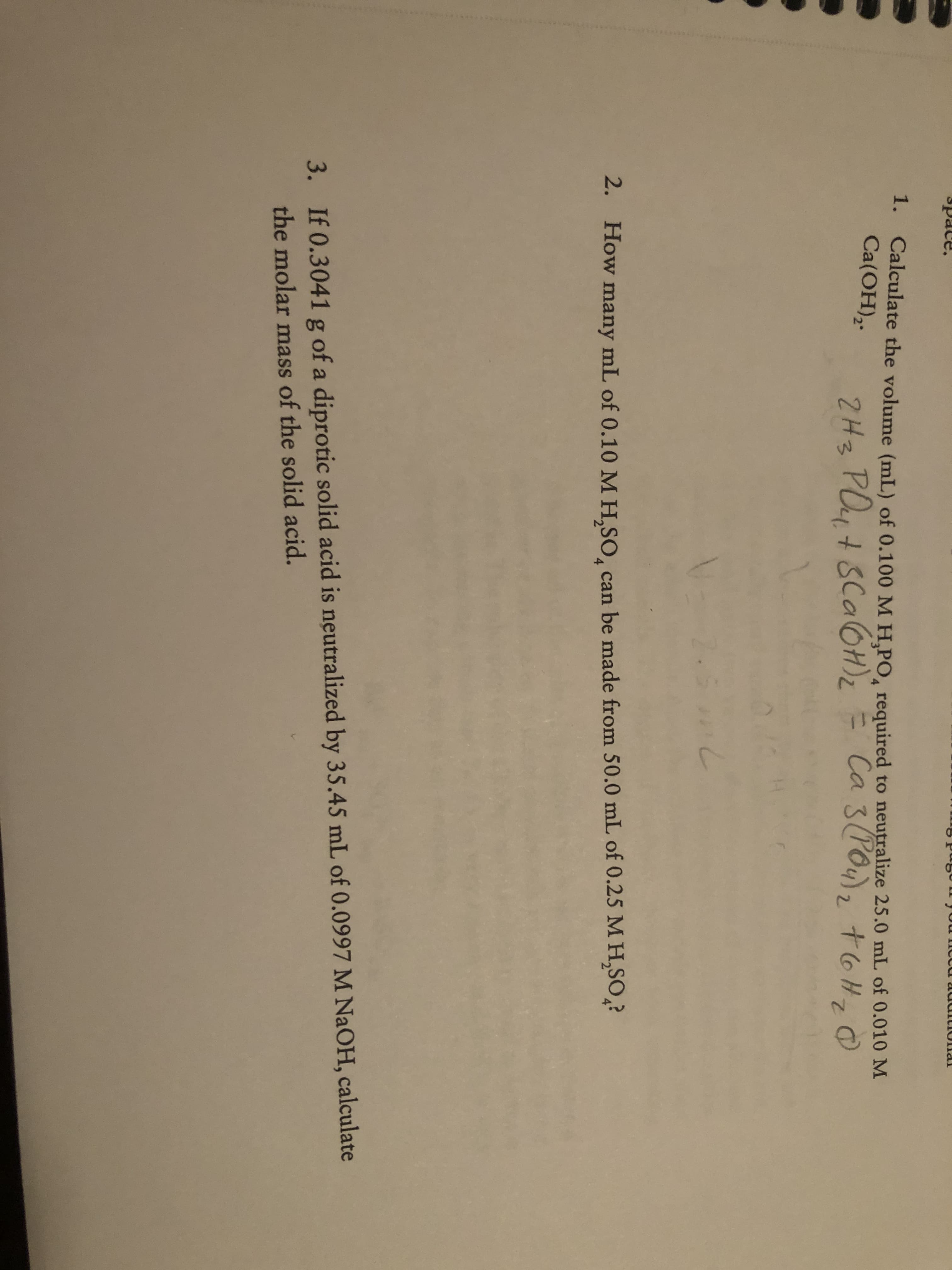 1. Calculate the volume (mL) of 0.100 M H,PO, required to neutralize 25.0 mL of 0.010 M
Ca(OH),.
2Hz PO4+ SCA6H)2 = Ca 3(PO4),
+6H, 0
7.
2. How many mL of 0.10 M H,SO, can be made from 50.0 mL of 0.25 M H,SO,?
3. If 0.3041 g of a diprotic solid acid is neutralized by 35.45 mL of 0.0997 M NAOH, calculate
the molar mass of the solid acid.
