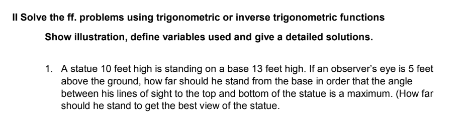 Il Solve the ff. problems using trigonometric or inverse trigonometric functions
Show illustration, define variables used and give a detailed solutions.
1. A statue 10 feet high is standing on a base 13 feet high. If an observer's eye is 5 feet
above the ground, how far should he stand from the base in order that the angle
between his lines of sight to the top and bottom of the statue is a maximum. (How far
should he stand to get the best view of the statue.
