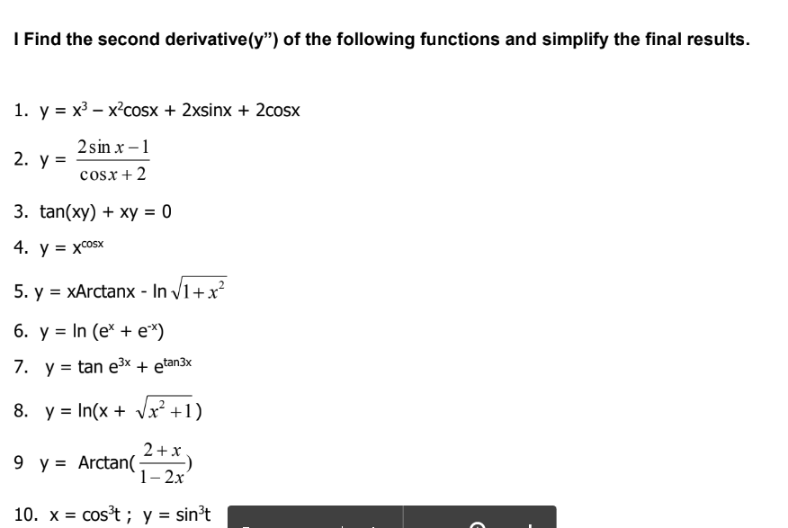 I Find the second derivative(y") of the following functions and simplify the final results.
1. y = x³ – x²cosx + 2xsinx + 2cosx
2 sin x – 1
2. у 3
cosx+ 2
3. tan(xy) + xy = 0
4.
y =
= xcOSx
5. y = xArctanx - In V1+x?
6. у %3DIn (e* + e")
7. y = tan e3x + etan3x
8. y = In(x + Vx² +1)
2+x
9 y = Arctan(
1-2х
10. x = cos't ; y = sin't
