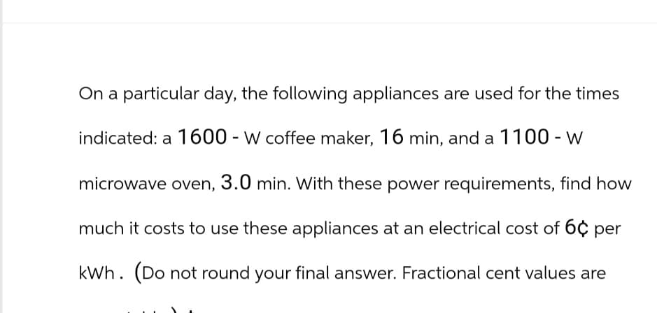 On a particular day, the following appliances are used for the times
indicated: a 1600-W coffee maker, 16 min, and a 1100-W
microwave oven, 3.0 min. With these power requirements, find how
much it costs to use these appliances at an electrical cost of 6 per
kWh. (Do not round your final answer. Fractional cent values are