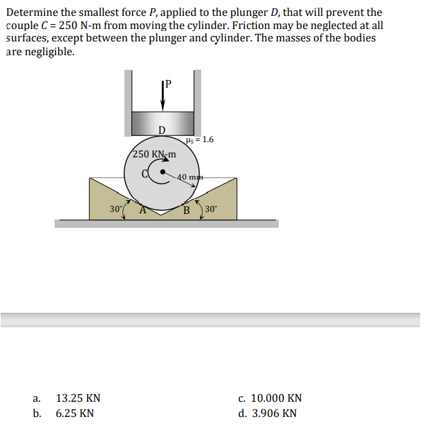 Determine the smallest force P, applied to the plunger D, that will prevent the
couple C = 250 N-m from moving the cylinder. Friction may be neglected at all
surfaces, except between the plunger and cylinder. The masses of the bodies
are negligible.
Hs = 1.6
250 KN-m
40 m
30
B
30"
13.25 KN
c. 10.000 KN
a.
b.
6.25 KN
d. 3.906 KN
