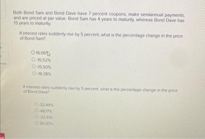 nces
Both Bond Sam and Bond Dave have 7 percent coupons, make semiannual payments,
and are priced at par value. Bond Sam has 4 years to maturity, whereas Bond Dave has
13 years to maturity.
If interest rates suddenly rise by 5 percent, what is the percentage change in the price
of Bond Sam?
O 16.06%
O-15.52%
O-15.50%
O-18.38%
If interest rates suddenly rise by 5 percent, what is the percentage change in the price
of Bond Dave?
O-32.49%
O-48.17%
O-32.51%
O 36.30%