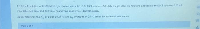 A 10.0 ml solution of 0.330 M NH, is titrated with a 0.110 M HCl solution. Calculate the pH after the following additions of the HCI solution: 0.00 ml.
10.0 ml., 30.0 ml., and 40.0 ml.. Round your answer to 3 decimal places.
Note: Reference the X, of acids at 25 °C and K, of bases at 25°C tables for additional information.
Part 1 of 4
th