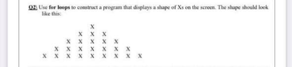 02 Use for loops to construct a program that displays a shape of Xs on the screen. The shape should look
like this:
x x X
x x x X x
x x x x x x x
x x x x X x x x x
