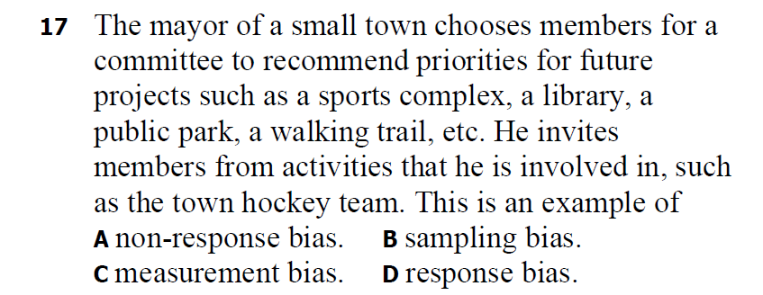 17 The mayor of a small town chooses members for a
committee to recommend priorities for future
projects such as a sports complex, a library, a
public park, a walking trail, etc. He invites
members from activities that he is involved in, such
as the town hockey team. This is an example of
A non-response bias.
C measurement bias.
B sampling bias.
D response bias.
