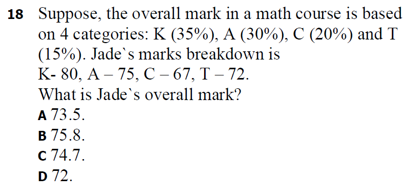 18 Suppose, the overall mark in a math course is based
on 4 categories: K (35%), A (30%), C (20%) and T
(15%). Jade's marks breakdown is
К-80, А — 75, С -67, Т — 72.
What is Jade's overall mark?
A 73.5.
В 75.8.
с 74.7.
D 72.
