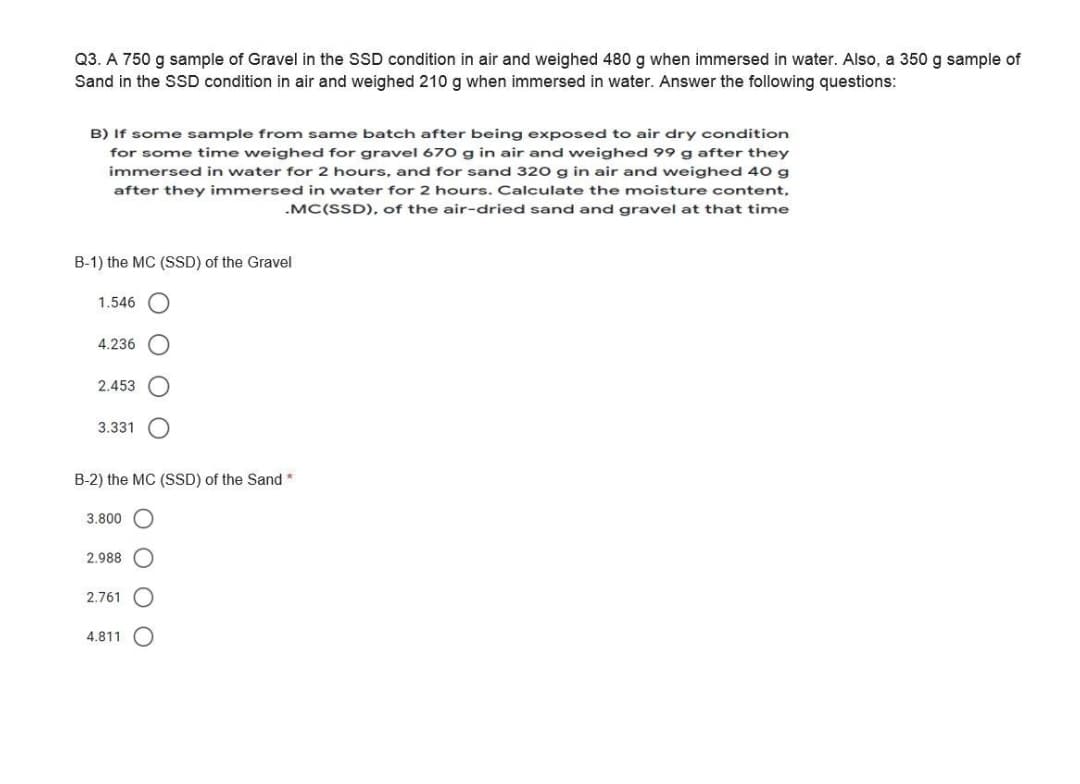 Q3. A 750 g sample of Gravel in the SSD condition in air and weighed 480 g when immersed in water. Also, a 350 g sample of
Sand in the SSD condition in air and weighed 210 g when immersed in water. Answer the following questions:
B) If some sample from same batch after being exposed to air dry condition
for some time weighed for gravel 670 g in air and weighed 99 g after they
immersed in water for 2 hours, and for sand 320 g in air and weighed 40 g
after they immersed in water for 2 hours. Calculate the moisture content,
.MC(SSD), of the air-dried sand and gravel at that time
B-1) the MC (SSD) of the Gravel
1.546
4.236
2.453
3.331
B-2) the MC (SSD) of the Sand
3.800 O
2.988
2.761
4.811
O O O
