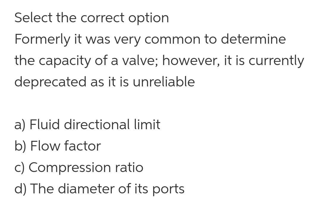 Select the correct option
Formerly it was very common to determine
the capacity of a valve; however, it is currently
deprecated as it is unreliable
a) Fluid directional limit
b) Flow factor
c) Compression ratio
d) The diameter of its ports
