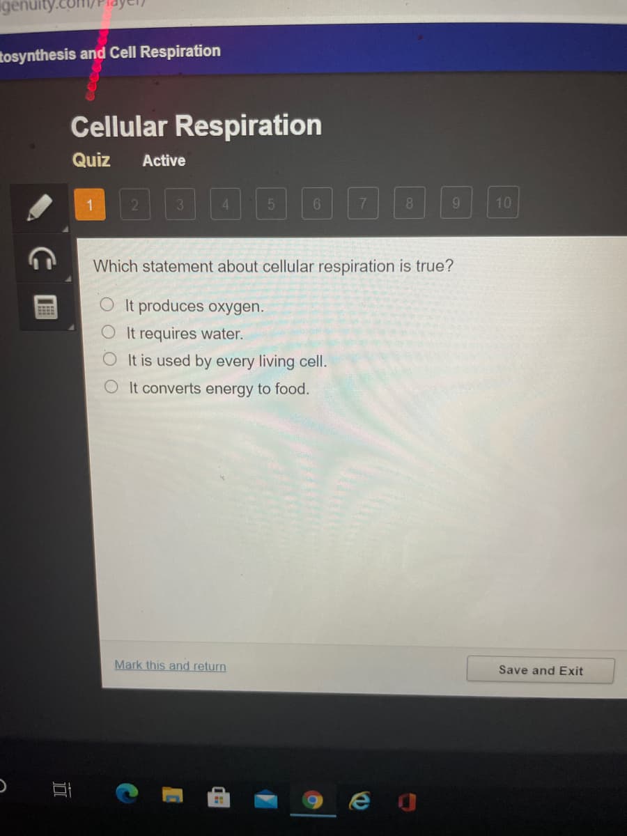 igenuity
tosynthesis and Cell Respiration
Cellular Respiration
Quiz
Active
国回回0000E
1
3
4.
6.
8
9.
10
Which statement about cellular respiration is true?
O It produces oxygen.
It requires water.
O It is used by every living cell.
O It converts energy to food.
Mark this and return
Save and Exit
近
