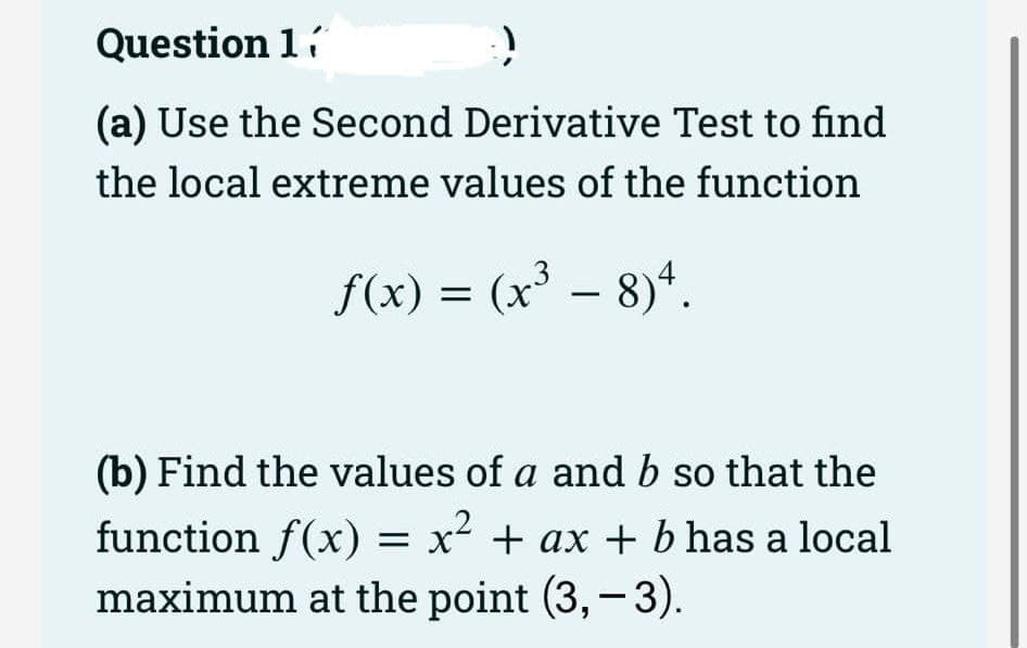 Question 1í
(a) Use the Second Derivative Test to find
the local extreme values of the function
f(x) = (x³ – 8)“.
-
(b) Find the values of a and b so that the
function f(x) = x² + ax + b has a local
maximum at the point (3,-3).
