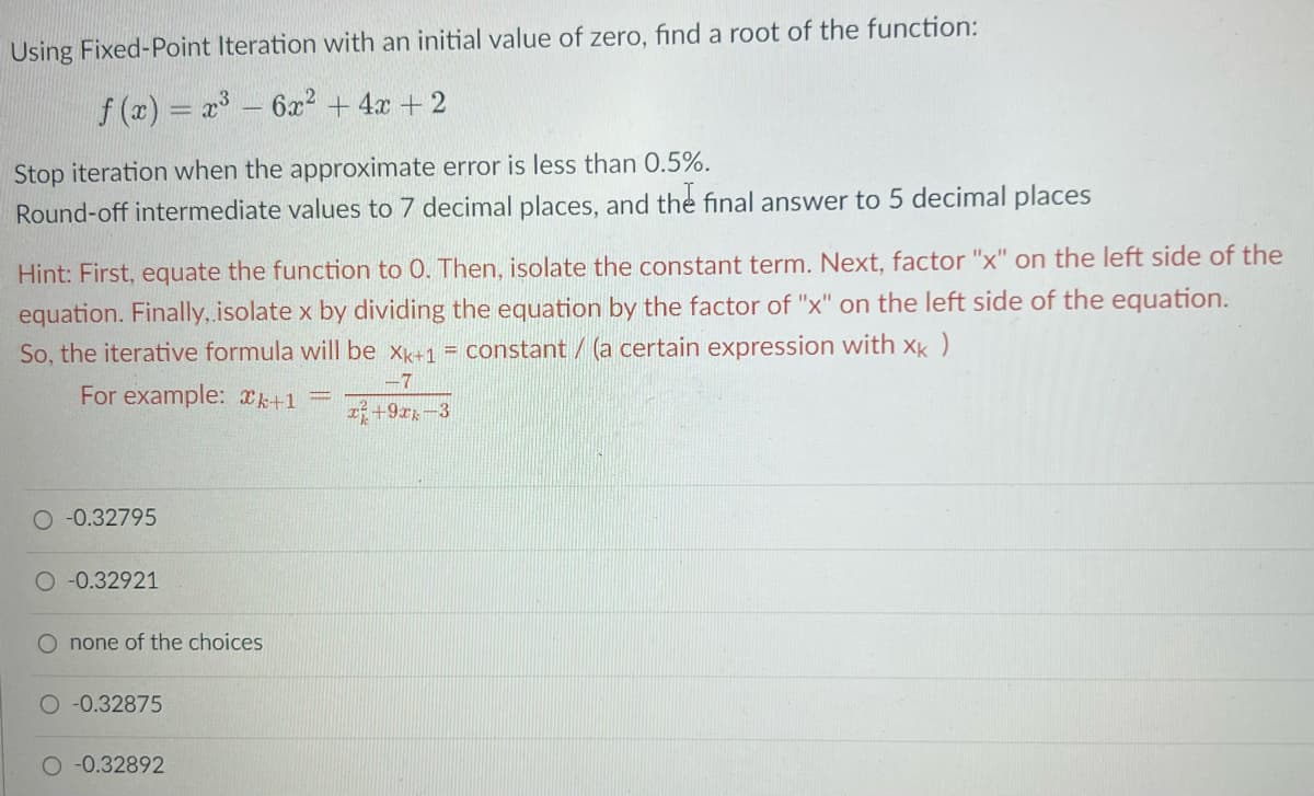 Using Fixed-Point Iteration with an initial value of zero, find a root of the function:
f(x) = x³ - 6x² + 4x + 2
Stop iteration when the approximate error is less than 0.5%.
Round-off intermediate values to 7 decimal places, and the final answer to 5 decimal places
Hint: First, equate the function to 0. Then, isolate the constant term. Next, factor "x" on the left side of the
equation. Finally, isolate x by dividing the equation by the factor of "x" on the left side of the equation.
So, the iterative formula will be Xk+1 = constant / (a certain expression with xk)
For example: k+1
-7
+92-3
O -0.32795
O -0.32921
O none of the choices
O -0.32875
-0.32892