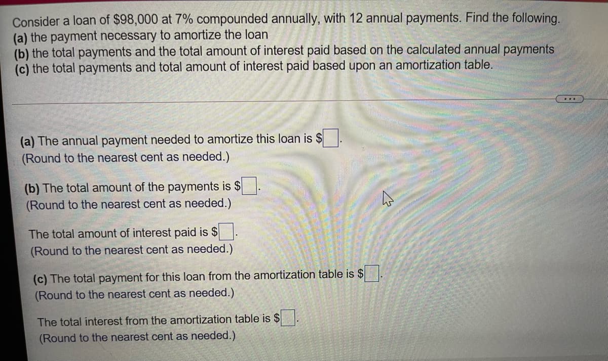 Consider a loan of $98,000 at 7% compounded annually, with 12 annual payments. Find the following.
(a) the payment necessary to amortize the loan
(b) the total payments and the total amount of interest paid based on the calculated annual payments
(c) the total payments and total amount of interest paid based upon an amortization table.
...
(a) The annual payment needed to amortize this loan is $
(Round to the nearest cent as needed.)
(b) The total amount of the payments is $
(Round to the nearest cent as needed.)
The total amount of interest paid is $
(Round to the nearest cent as needed.)
(c) The total payment for this loan from the amortization table is $
(Round to the nearest cent as needed.)
The total interest from the amortization table is $
(Round to the nearest cent as needed.)
